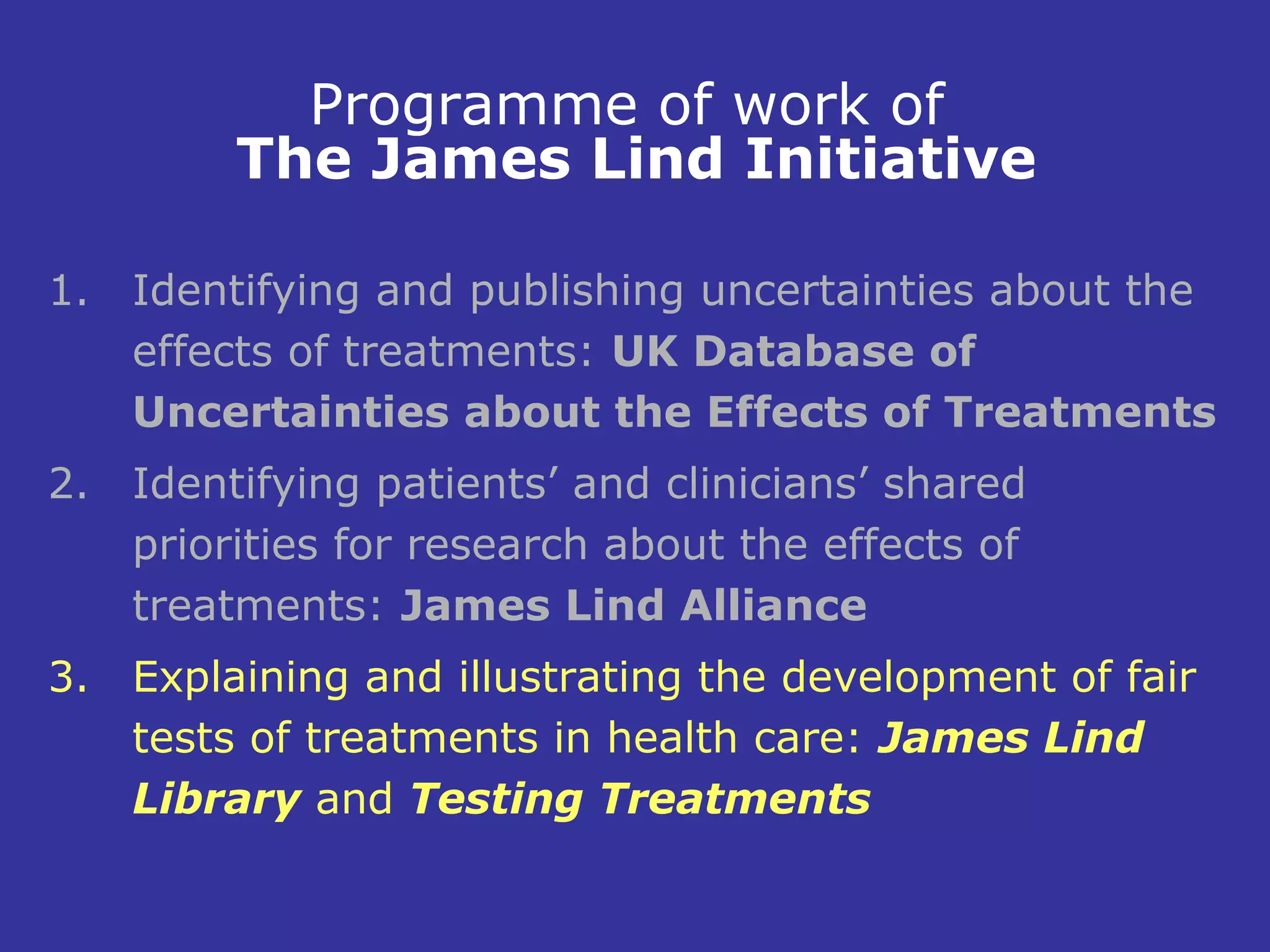 Programme of work of
         The James Lind Initiative

1. Identifying and publishing uncertainties about the
   effects of treatments: UK Database of
   Uncertainties about the Effects of Treatments
2. Identifying patients’ and clinicians’ shared
   priorities for research about the effects of
   treatments: James Lind Alliance
3. Explaining and illustrating the development of fair
   tests of treatments in health care: James Lind
   Library and Testing Treatments
 