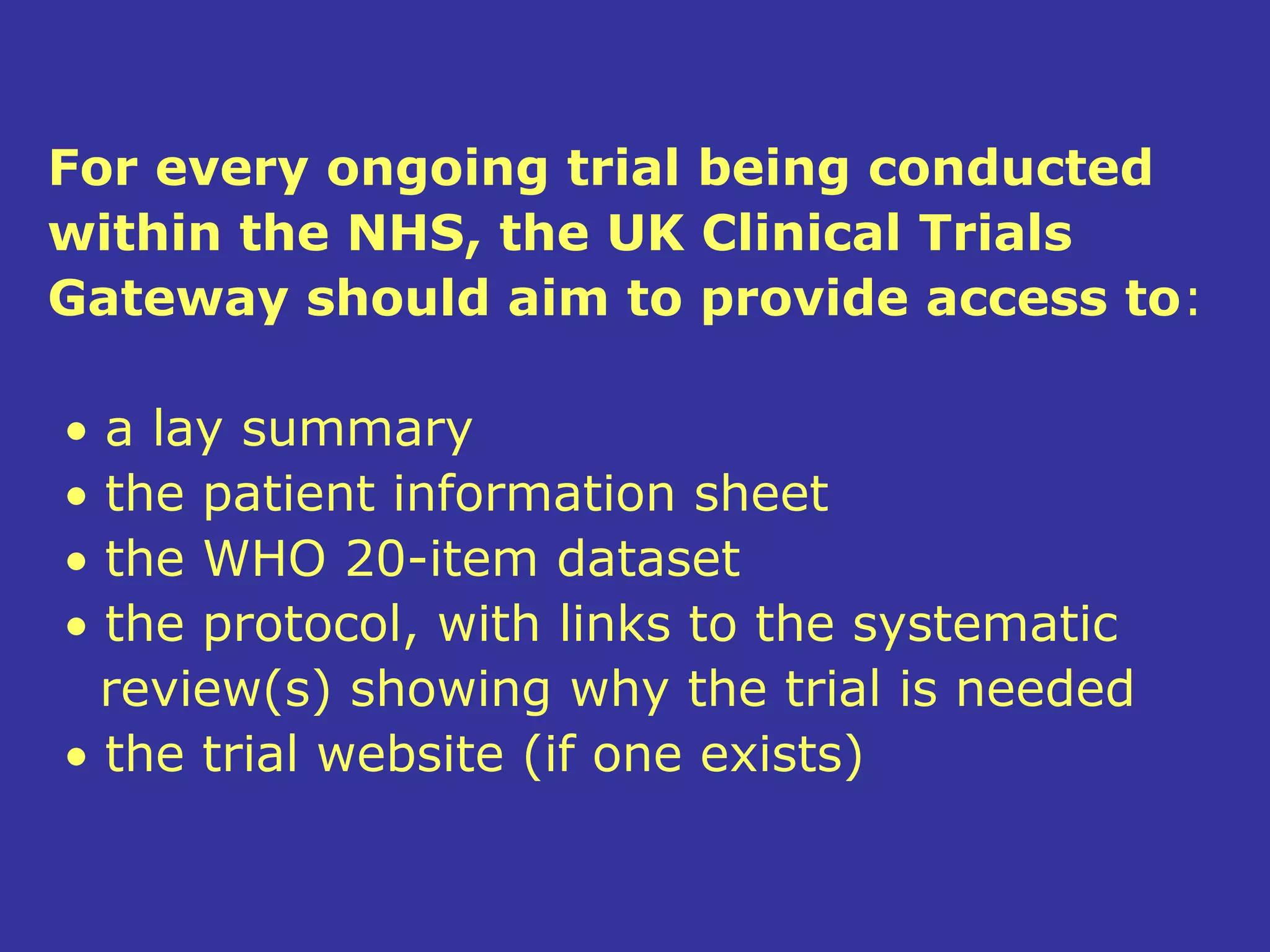 For every ongoing trial being conducted
within the NHS, the UK Clinical Trials
Gateway should aim to provide access to:

• a lay summary
• the patient information sheet
• the WHO 20-item dataset
• the protocol, with links to the systematic
  review(s) showing why the trial is needed
• the trial website (if one exists)
 