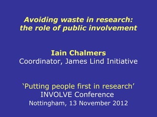 Avoiding waste in research:
the role of public involvement


        Iain Chalmers
Coordinator, James Lind Initiative


‘Putting people first in research’
      INVOLVE Conference
  Nottingham, 13 November 2012
 