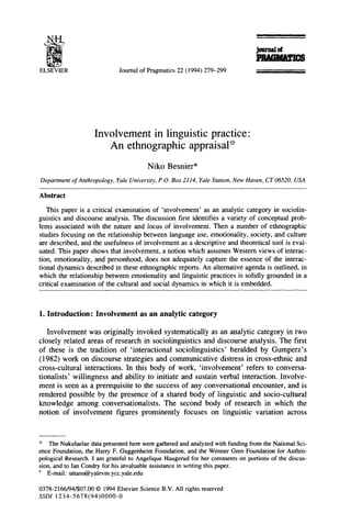 ELSEVIER                      Journal of Pragmatics 22 (1994) 279-299




                    Involvement in linguistic practice                         :
                        An ethnographic appraisal*

                                         Niko Besnier*
Department of Anthropology, Yale University, P.O. Box 2114, Yale Station, New Haven, CT 06520, USA

Abstract
   This paper is a critical examination of ‘involvement’ as an analytic category in sociolin-
guistics and discourse analysis. The discussion first identifies a variety of conceptual prob-
lems associated with the nature and locus of involvement. Then a number of ethnographic
studies focusing on the relationship between language use, emotionality, society, and culture
are described, and the usefulness of involvement as a descriptive and theoretical tool is eval-
uated. This paper shows that involvement, a notion which assumes Western views of interac-
tion, emotionality, and personhood, does not adequately capture the essence of the interac-
tional dynamics described in these ethnographic reports. An alternative agenda is outlined, in
which the relationship between emotionality and linguistic practices is solidly grounded in a
critical examination of the cultural and social dynamics in which it is embedded.



1. Introduction:     Involvement as an analytic category

   Involvement     was originally invoked systematically          as an analytic category in two
closely related areas of research in sociolinguistics         and discourse analysis. The first
of these is the tradition of ‘interactional        sociolinguistics’     heralded by Gumperz’s
(1982) work on discourse strategies and communicative                distress in cross-ethnic     and
cross-cultural   interactions.     In this body of work, ‘involvement’         refers to conversa-
tionalists’ willingness     and ability to initiate and sustain verbal interaction.         Involve-
ment is seen as a prerequisite to the success of any conversational               encounter, and is
rendered possible by the presence of a shared body of linguistic and socio-cultural
knowledge      among conversationalists.       The second body of research in which the
notion of involvement          figures prominently focuses on linguistic variation across



* The Nukulaelae data presented here were gathered and analyzed with funding from the National Sci-
ence Foundation, the Harry F. Guggenheim Foundation, and the Wenner Gren Foundation for Anthro-
pological Research. I am grateful to Angelique Haugerud for her comments on portions of the discus-
sion, and to Ian Condry for his invaluable assistance in writing this paper.
* E-mail: uttanu@yalevm.ycc.yale.edu

0378-2166/94/$07.00 0 1994 Elsevier Science B.V. All rights reserved
SSDI 1234-5678(94)0000-O
 