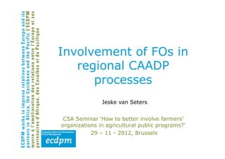 Involvement of FOs in
   regional CAADP
      processes
               Jeske van Seters


 CSA Seminar ‘How to better involve farmers’
organizations in agricultural public programs?’
           29 – 11 - 2012, Brussels
 