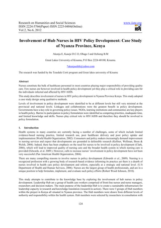 Research on Humanities and Social Sciences                                                             www.iiste.org
ISSN 2224-5766(Paper) ISSN 2225-0484(Online)
Vol.2, No.6, 2012


Involvement of Hub Nurses in HIV Policy Development: Case Study
                   of Nyanza Province, Kenya
                                 Akunja E, Kaseje D.C.O, Obago I and Ochieng B.M

                          Great Lakes University of Kisumu, P.O Box 2224-40100, Kisumu.

                                               *akunjaedith@yahoo.com

The research was funded by the Teasdale Corti program and Great lakes university of Kisumu


Abstract
Nurses constitute the bulk of healthcare personnel in most countries playing major responsibility of providing quality
care. Few nurses are however involved in health policy development yet they play a critical role in providing care for
the individuals infected and affected by HIV/AIDS.
This study describes involvement of nurses in HIV policy development in Nyanza Province Kenya. This study adopted
a case study design using qualitative methods.
Levels of involvement in policy development were identified to be at different levels but still very minimal at the
provincial and national levels. Linkages and collaborations were the greatest benefit in policy development.
Governments have a key role in governing policy issues. NGOs, learning institutions and communities are key players
in health policy. Barrier to participation in policy formulation were identified as competing priorities, inadequate time,
and limited knowledge and skills. Nurses play critical role in HIV/AIDS and therefore they should be involved in
policy formulation.


1.   Introduction
Health systems in many countries are currently facing a number of challenges, some of which include limited
evidence-based nursing practice, limited research use, poor healthcare delivery and poor policy uptake and
implementation (World Health Organization, 2002). Consumers and policy makers increasingly demand improvement
in nursing services and expect that developments are grounded in defensible research (Kellner, Wellman, Boon &
Welsh, 2004). Indeed, there has been emphasis on the need for nurses to be involved in policy development (Clark,
2006), which will lead to improved quality of nursing care and the broader health system in which nursing care is
provided (Edwards, et al. 2009 ). However, calls to increase nurses’ involvement in policy development have not been
very successful (Pan American Health Organization, 2004).
There are many compelling reasons to involve nurses in policy development (Edwards et al., 2009). Nursing is a
recognized profession with a growing body of research based evidence informing its practice yet there is a dearth of
nurses involved in health care policy development and reform, especially at a strategic and national level. (U.S
Department of Health and Human Services, 2006). Nurses are the largest group of health professionals, and are in a
unique position to help formulate, implement, and evaluate such policy efforts (Robert Wood Johnson, 2010).


This study attempts to contribute to the knowledge base by exploring the involvement of hub nurses in policy
development. Leadership Hub are a group of health care workers comprised of front-line nurses and nurse managers,
researchers and decision makers. The main purpose of the leadership Hub is to create a sustainable infrastructure for
leadership capacity in research and knowledge translation (research-to-action). There were 3 groups of Hub members
within the project in Kenya all situated in Nyanza province. The Hub members were drawn from different levels of
authority and responsibility within the health system. Hub members were selected by researchers in consultation with


                                                          124
 