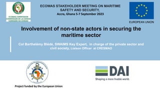 Involvement of non-state actors in securing the
maritime sector
Col Barthelémy Blédé, SWAIMS Key Expert, in charge of the private sector and
civil society, Liaison Officer at CRESMAO
Project funded by the European Union
ECOWAS STAKEHOLDER MEETING ON MARITIME
SAFETY AND SECURITY,
Accra, Ghana 5-7 September 2023
 