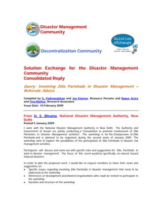 Disaster Management
              Community



              Decentralization Community



Solution Exchange for the Disaster Management
Community
Consolidated Reply
Query: Involving Zilla Parishads in Disaster Management –
Referrals; Advice
Compiled by G. Padmanabhan and Joy Elamon, Resource Persons and Nupur Arora
and Tina Mathur, Research Associates
Issue Date: 10 February 2009


From H. S. Bhrama, National Disaster Management Authority, New
Delhi
Posted 5 January 2009
I work with the National Disaster Management Authority in New Delhi. The Authority and
Government of Assam are jointly conducting a “Consultation to promote involvement of Zilla
Parishad’s in Disaster Management activities”. The workshop is for the Chairpersons of Zilla
Parishads and is planned to be organized during the second week of January 2009. The
workshop aims to explore the possibilities of the participation of Zilla Parishads in disaster risk
management activities.

Participants will discuss and come out with specific roles and suggestions for Zilla Parishads to
work in disaster management. The focus of this event would be specifically on natural hazard
induced disasters.

In order to plan the proposed event, I would like to request members to share their views and
suggestions on:
• Specific issues regarding involving Zilla Parishads in disaster management that need to be
    addressed at the workshop
• References of development practitioners/organizations who could be invited to participate in
    the workshop
• Duration and structure of the workshop
 