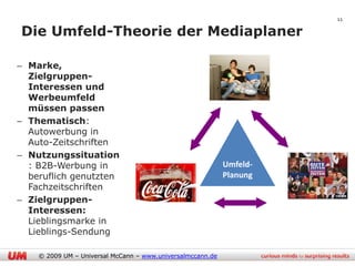 11

Die Umfeld-Theorie der Mediaplaner

– Marke,
  Zielgruppen-
  Interessen und
  Werbeumfeld
  müssen passen
– Thematisch:
  Autowerbung in
  Auto-Zeitschriften
– Nutzungssituation
  : B2B-Werbung in                                          Umfeld-
  beruflich genutzten                                       Planung
  Fachzeitschriften
– Zielgruppen-
  Interessen:
  Lieblingsmarke in
  Lieblings-Sendung

    © 2009 UM – Universal McCann – www.universalmccann.de
 