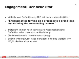 17

Engagement: Der neue Star


 Vielzahl von Definitionen, ARF hat daraus eine destilliert:
 “Engagement is turning on a prospect to a brand idea
 enhanced by the surrounding context.”

 Trotzdem immer noch keine klare wissenschaftliche
 Definition oder theoretische Herleitung
 Ähnlichkeiten mit Involvement-Konzept
 Begriff wird bewusst vage gehalten, um eine Vielzahl von
 Möglichkeiten abzudecken.




  © 2009 UM – Universal McCann – www.universalmccann.de
 