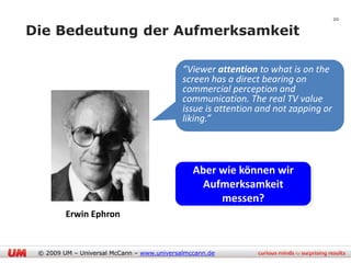 20

Die Bedeutung der Aufmerksamkeit

                                            “Viewer attention to what is on the
                                            screen has a direct bearing on
                                            commercial perception and
                                            communication. The real TV value
                                            issue is attention and not zapping or
                                            liking.”




                                               Aber wie können wir
                                                 Aufmerksamkeit
                                                    messen?
         Erwin Ephron


 © 2009 UM – Universal McCann – www.universalmccann.de
 