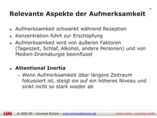 25

Relevante Aspekte der Aufmerksamkeit

 Aufmerksamkeit schwankt während Rezeption
 Konzentration führt zur Erschöpfung
 Aufmerksamkeit wird von äußeren Faktoren
 (Tageszeit, Schlaf, Alkohol, andere Personen) und von
 Medien-Dramaturgie beeinflusst

 Attentional Inertia
  – Wenn Aufmerksamkeit über längere Zeitraum
    fokussiert ist, steigt sie auf ein höheres Niveau und
    sinkt nicht so stark wieder ab




  © 2009 UM – Universal McCann – www.universalmccann.de
 