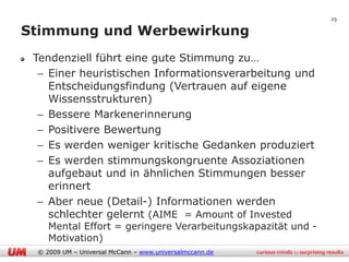 29

Stimmung und Werbewirkung
 Tendenziell führt eine gute Stimmung zu…
  – Einer heuristischen Informationsverarbeitung und
    Entscheidungsfindung (Vertrauen auf eigene
    Wissensstrukturen)
  – Bessere Markenerinnerung
  – Positivere Bewertung
  – Es werden weniger kritische Gedanken produziert
  – Es werden stimmungskongruente Assoziationen
    aufgebaut und in ähnlichen Stimmungen besser
    erinnert
  – Aber neue (Detail-) Informationen werden
    schlechter gelernt (AIME = Amount of Invested
    Mental Effort = geringere Verarbeitungskapazität und -
    Motivation)
 © 2009 UM – Universal McCann – www.universalmccann.de
 
