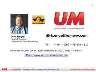 3




Dirk Engel                            dirk.engel@umww.com
Head of Research
Universal McCann Knowledge
                                      Tel.:    + 49 - (0)69 – 79 404 - 110

Universal McCann GmbH, Speicherstraße 57-59, D 60327 Frankfurt

               http://www.universalmccann.de




© 2009 UM – Universal McCann – www.universalmccann.de
 