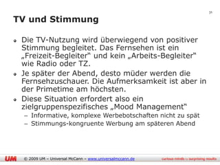 31

TV und Stimmung

 Die TV-Nutzung wird überwiegend von positiver
 Stimmung begleitet. Das Fernsehen ist ein
 „Freizeit-Begleiter“ und kein „Arbeits-Begleiter“
 wie Radio oder TZ.
 Je später der Abend, desto müder werden die
 Fernsehzuschauer. Die Aufmerksamkeit ist aber in
 der Primetime am höchsten.
 Diese Situation erfordert also ein
 zielgruppenspezifisches „Mood Management“
 – Informative, komplexe Werbebotschaften nicht zu spät
 – Stimmungs-kongruente Werbung am späteren Abend




 © 2009 UM – Universal McCann – www.universalmccann.de
 