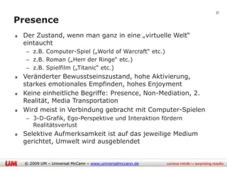 37

Presence
 Der Zustand, wenn man ganz in eine „virtuelle Welt“
 eintaucht
  – z.B. Computer-Spiel („World of Warcraft“ etc.)
  – z.B. Roman („Herr der Ringe“ etc.)
  – z.B. Spielfilm („Titanic“ etc.)
 Veränderter Bewusstseinszustand, hohe Aktivierung,
 starkes emotionales Empfinden, hohes Enjoyment
 Keine einheitliche Begriffe: Presence, Non-Mediation, 2.
 Realität, Media Transportation
 Wird meist in Verbindung gebracht mit Computer-Spielen
  – 3-D-Grafik, Ego-Perspektive und Interaktion fördern
    Realitätsverlust
 Selektive Aufmerksamkeit ist auf das jeweilige Medium
 gerichtet, Umwelt wird ausgeblendet


 © 2009 UM – Universal McCann – www.universalmccann.de
 