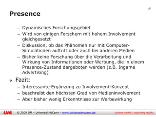 38

Presence

  – Dynamisches Forschungsgebiet
  – Wird von einigen Forschern mit hohem Involvement
    gleichgesetzt
  – Diskussion, ob das Phänomen nur mit Computer-
    Simulationen auftritt oder auch bei anderen Medien
  – Bisher keine Forschung über die Verarbeitung und
    Wirkung von Informationen oder Werbung, die in einem
    Presence-Zustand dargeboten werden (z.B. Ingame
    Advertising)
 Fazit:
  – Interessante Ergänzung zu Involvement-Konzept
  – beschreibt den höchsten Grad von Medieninvolvement
  – Aber bisher wenig Erkenntnisse zur Werbewirkung

 © 2009 UM – Universal McCann – www.universalmccann.de
 