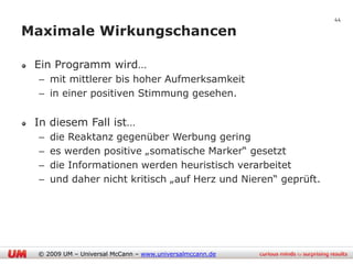 44

Maximale Wirkungschancen

 Ein Programm wird…
 – mit mittlerer bis hoher Aufmerksamkeit
 – in einer positiven Stimmung gesehen.


 In diesem Fall ist…
 –   die Reaktanz gegenüber Werbung gering
 –   es werden positive „somatische Marker“ gesetzt
 –   die Informationen werden heuristisch verarbeitet
 –   und daher nicht kritisch „auf Herz und Nieren“ geprüft.




 © 2009 UM – Universal McCann – www.universalmccann.de
 