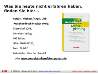 Was Sie heute nicht erfahren haben,
finden Sie hier…
    Hofsäss, Michael / Engel, Dirk:
     Praxishandbuch Mediaplanung;
    Düsseldorf 2003,
    Cornelsen Verlag,
    406 Seiten,
    ISBN: 3464489760,
    Preis: 36,00 €
    Zu beziehen über Buchhandel
      oder www.cornelsen-berufskompetenz.de



  © 2009 UM – Universal McCann – www.universalmccann.de
 