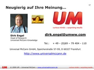 47

Neugierig auf Ihre Meinung…




  Dirk Engel                            dirk.engel@umww.com
  Head of Research
  Universal McCann Knowledge
                                        Tel.:    + 49 - (0)69 – 79 404 - 110

 Universal McCann GmbH, Speicherstraße 57-59, D 60327 Frankfurt

                 http://www.universalmccann.de




  © 2009 UM – Universal McCann – www.universalmccann.de
 