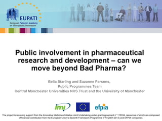 Bella Starling and Suzanne Parsons,
Public Programmes Team
Central Manchester Universities NHS Trust and the University of Manchester
Public involvement in pharmaceutical
research and development – can we
move beyond Bad Pharma?
The project is receiving support from the Innovative Medicines Initiative Joint Undertaking under grant agreement n° 115334, resources of which are composed
of financial contribution from the European Union's Seventh Framework Programme (FP7/2007-2013) and EFPIA companies.
 