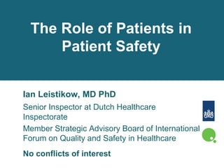 The Role of Patients in
Patient Safety
Ian Leistikow, MD PhD
Senior Inspector at Dutch Healthcare
Inspectorate
Member Strategic Advisory Board of International
Forum on Quality and Safety in Healthcare
No conflicts of interest
 