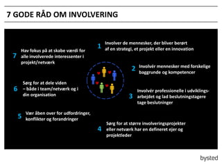 7 GODE R?D OM INVOLVERING

7

Hav fokus p? at skabe v?rdi for
alle involverede interessenter i
projekt/netv?rk

1

Involver de mennesker, der bliver ber?rt
af en strategi, et projekt eller en innovation

2
S?rg for at dele viden
C b?de i team/netv?rk og i
din organisation

6

5

3

V?r ?ben over for udfordringer,
konflikter og forandringer

4

Involvr mennesker med forskelige
baggrunde og kompetencer

Involvr professionelle i udviklingsarbejdet og lad beslutningstagere
tage beslutninger

S?rg for at st?rre involveringsprojekter
eller netv?rk har en defineret ejer og
projektleder

 