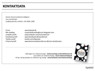 KONTAKTDATA
Senior kommunikationsr?dgiver
Lars Sandstr?m
lsa@bysted.dk, telefon +45 4096 1388

Firma
Min weblog
LinkedIn profil
Facebook profil
Twitter profil
K-forum profil

www.bysted.dk
corporatebrandingforum.blogspot.com
www.linkedin.com/in/sandstrom
www.facebook.dk/lsandstrom
twitter.com/labesate
www.kommunikationsforum.dk/Lars-Sandstroem

K?b bogen om relationsstrategi relationsstrategi.samfundslitteratur.dk
L?s artikler om relationsstrategi www.relationsstrategi.dk
F? tips, r?d og nyheder om relationer og strategi www.facebook.com/relationsstrategi

 
