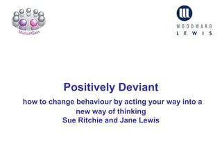 Positively Deviant
how to change behaviour by acting your way into a
              new way of thinking
          Sue Ritchie and Jane Lewis
 