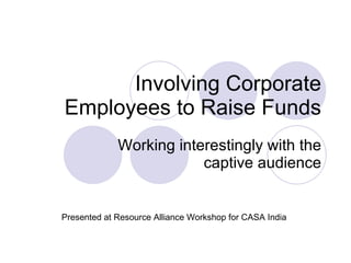 Involving Corporate Employees to Raise Funds Working interestingly with the captive audience Presented at Resource Alliance Workshop for CASA India 