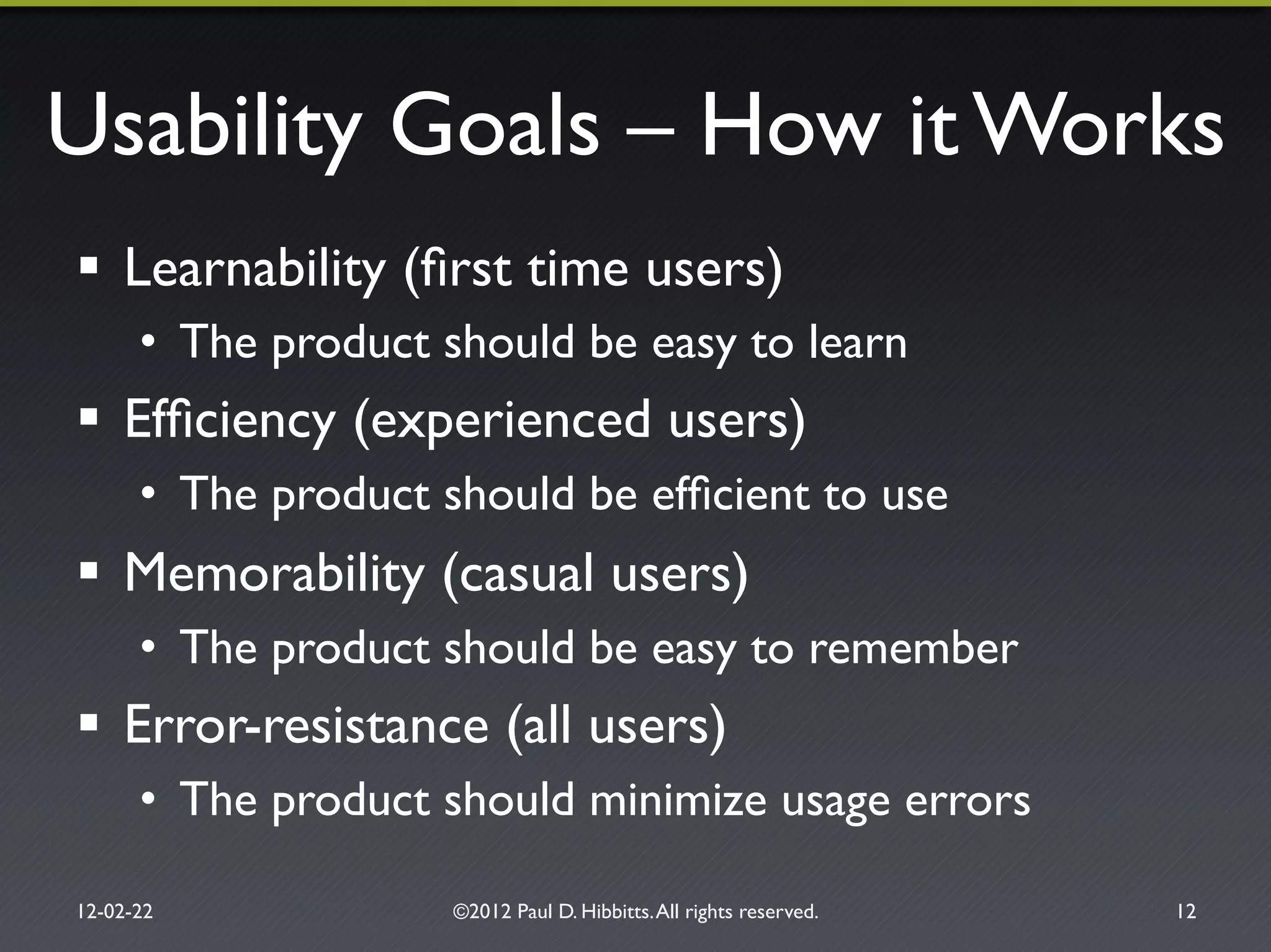 Usability Goals – How it Works"
!  Learnability (ﬁrst time users) "
•  The product should be easy to learn"
!  Efﬁciency (experienced users)"
•  The product should be efﬁcient to use"
!  Memorability (casual users)"
•  The product should be easy to remember"
!  Error-resistance (all users)"
•  The product should minimize usage errors"
12-02-22" ©2012 Paul D. Hibbitts.All rights reserved. " 12"
 