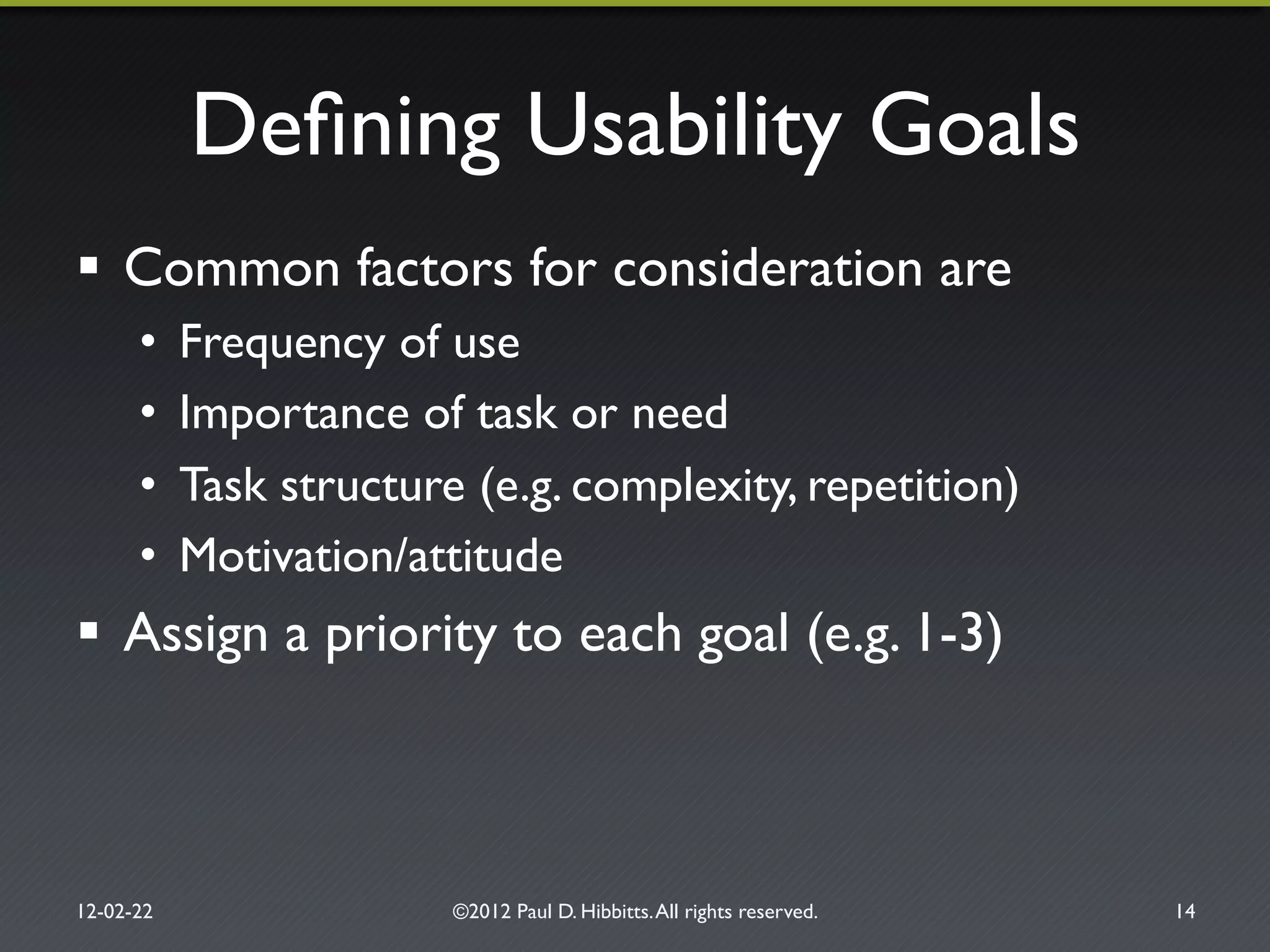Deﬁning Usability Goals"
!  Common factors for consideration are"
•  Frequency of use"
•  Importance of task or need"
•  Task structure (e.g. complexity, repetition)"
•  Motivation/attitude"
!  Assign a priority to each goal (e.g. 1-3)"
12-02-22" ©2012 Paul D. Hibbitts.All rights reserved. " 14"
 