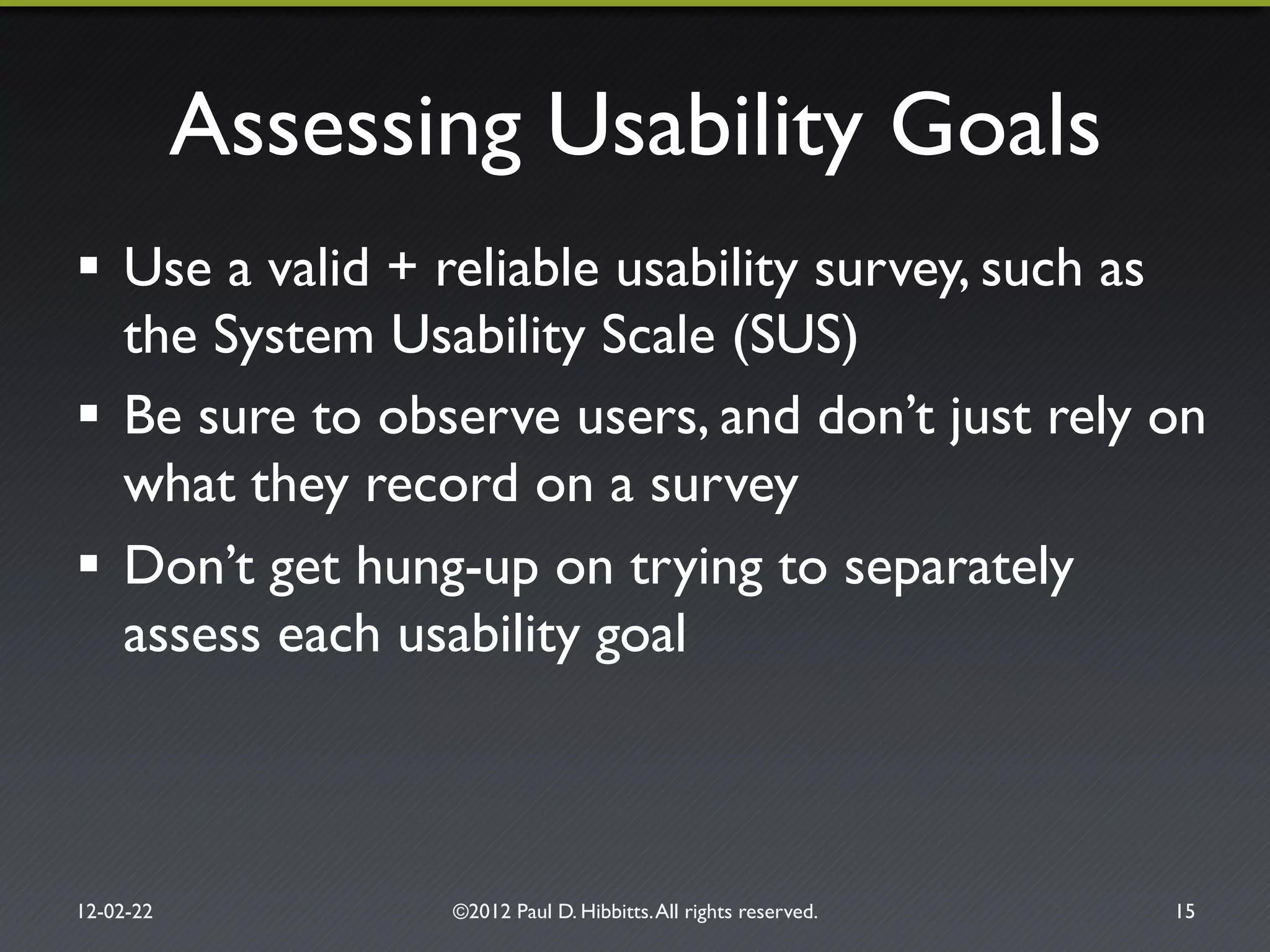 Assessing Usability Goals"
!  Use a valid + reliable usability survey, such as
the System Usability Scale (SUS)"
!  Be sure to observe users, and don’t just rely on
what they record on a survey"
!  Don’t get hung-up on trying to separately
assess each usability goal"
12-02-22" ©2012 Paul D. Hibbitts.All rights reserved. " 15"
 