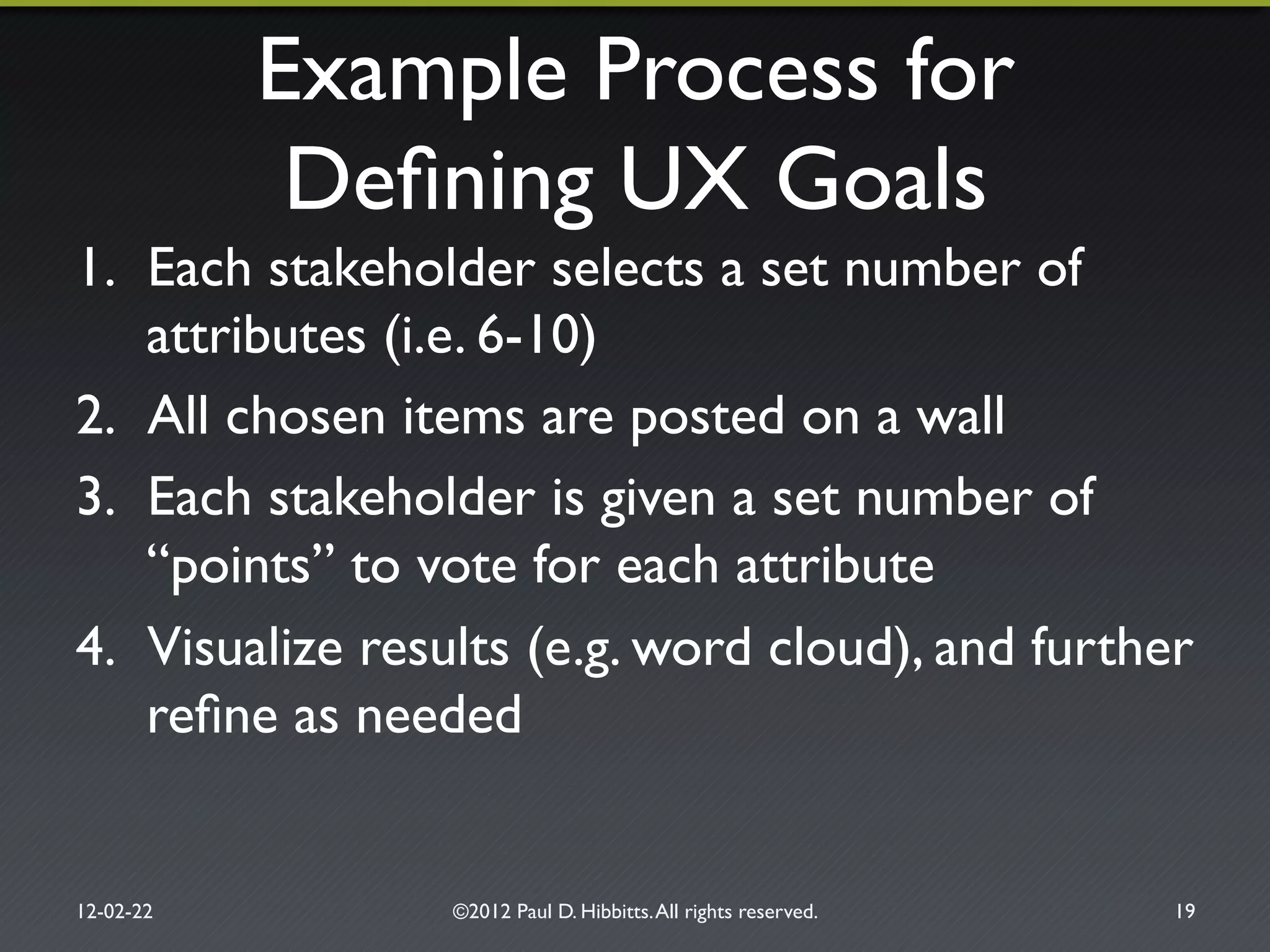 Example Process for!
Deﬁning UX Goals"
1.  Each stakeholder selects a set number of
attributes (i.e. 6-10)"
2.  All chosen items are posted on a wall"
3.  Each stakeholder is given a set number of
“points” to vote for each attribute"
4.  Visualize results (e.g. word cloud), and further
reﬁne as needed"
12-02-22" ©2012 Paul D. Hibbitts.All rights reserved. " 19"
 