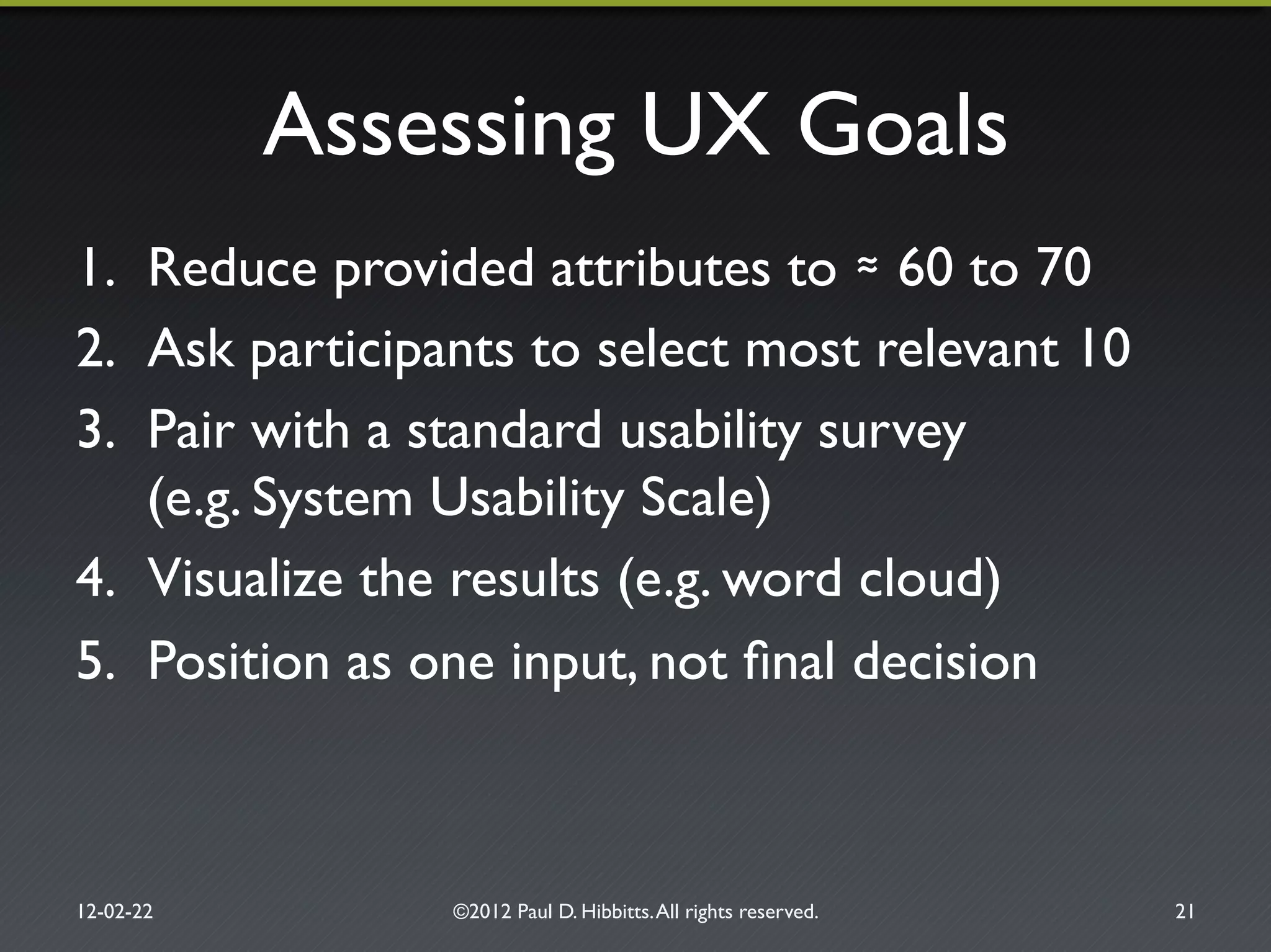 Assessing UX Goals"
1.  Reduce provided attributes to 60 to 70"
2.  Ask participants to select most relevant 10"
3.  Pair with a standard usability survey!
(e.g. System Usability Scale)"
4.  Visualize the results (e.g. word cloud)"
5.  Position as one input, not ﬁnal decision"
12-02-22" ©2012 Paul D. Hibbitts.All rights reserved. " 21"
 
