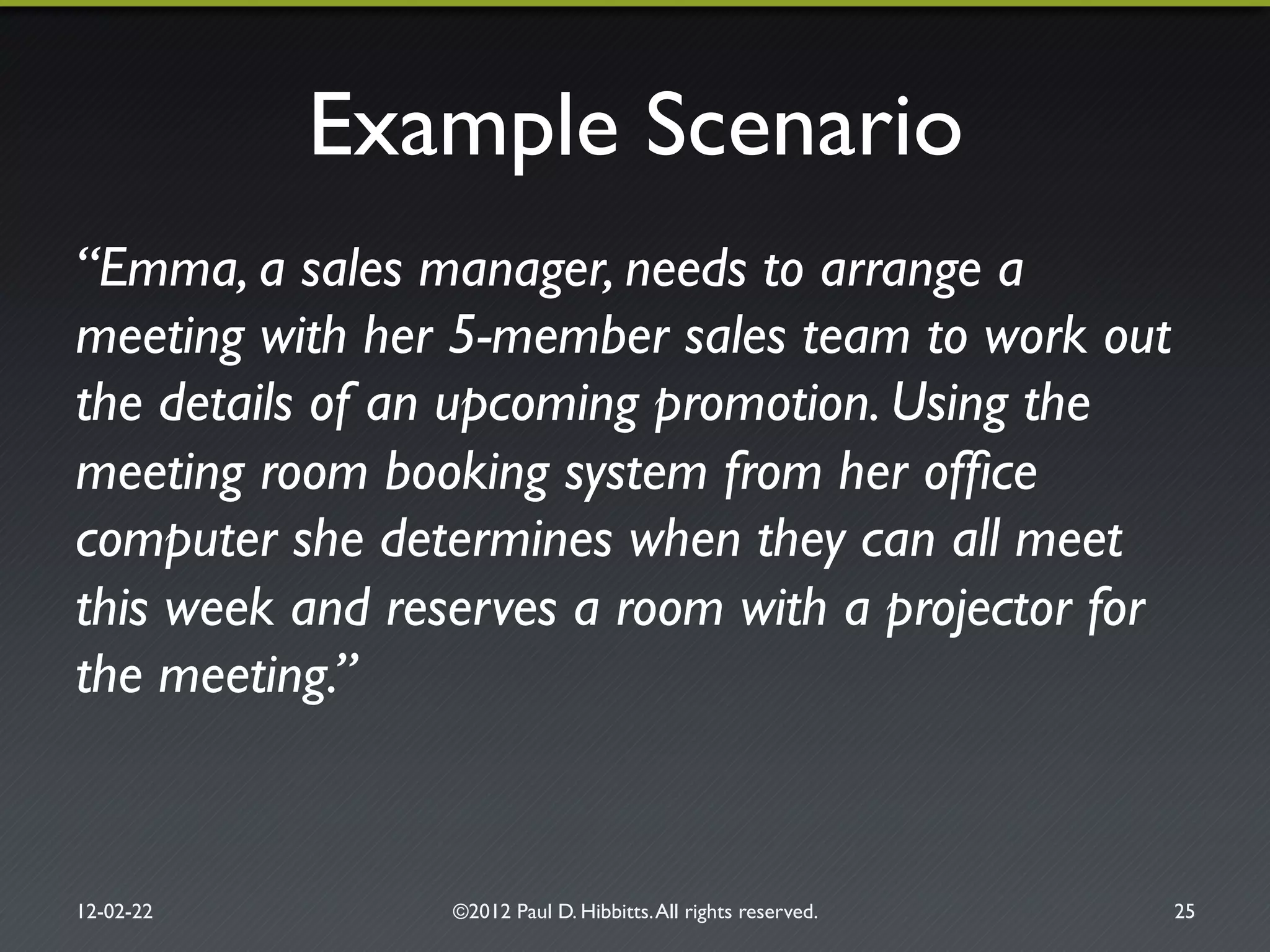 Example Scenario"
“Emma, a sales manager, needs to arrange a
meeting with her 5-member sales team to work out
the details of an upcoming promotion. Using the
meeting room booking system from her ofﬁce
computer she determines when they can all meet
this week and reserves a room with a projector for
the meeting.”!
12-02-22" ©2012 Paul D. Hibbitts.All rights reserved. " 25"
 