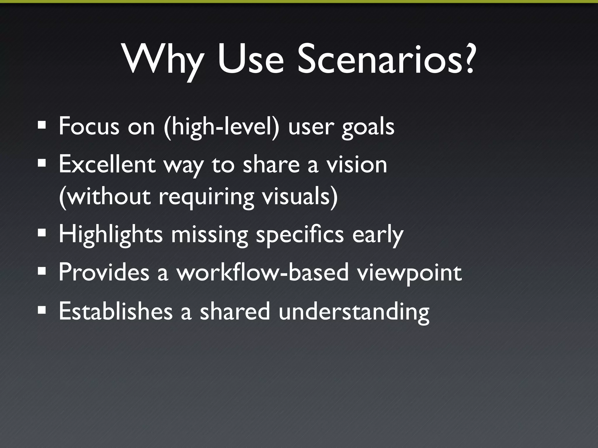 Why Use Scenarios?"
!  Focus on (high-level) user goals"
!  Excellent way to share a vision!
(without requiring visuals)"
!  Highlights missing speciﬁcs early"
!  Provides a workﬂow-based viewpoint"
!  Establishes a shared understanding"
 