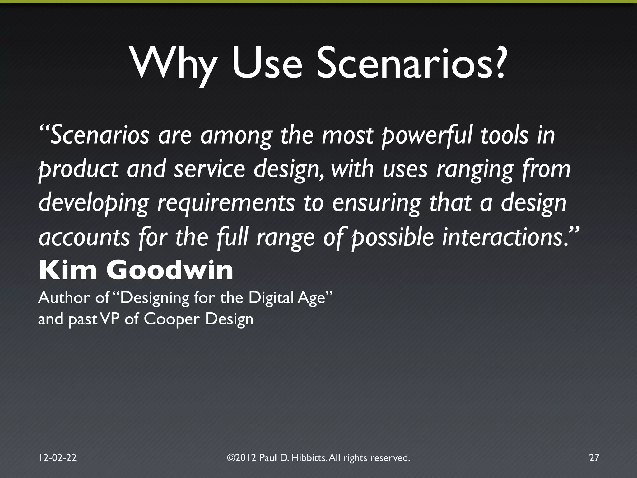 Why Use Scenarios?"
“Scenarios are among the most powerful tools in
product and service design, with uses ranging from
developing requirements to ensuring that a design
accounts for the full range of possible interactions.”"
Kim Goodwin!
Author of “Designing for the Digital Age”!
and pastVP of Cooper Design"
12-02-22" ©2012 Paul D. Hibbitts.All rights reserved. " 27"
 