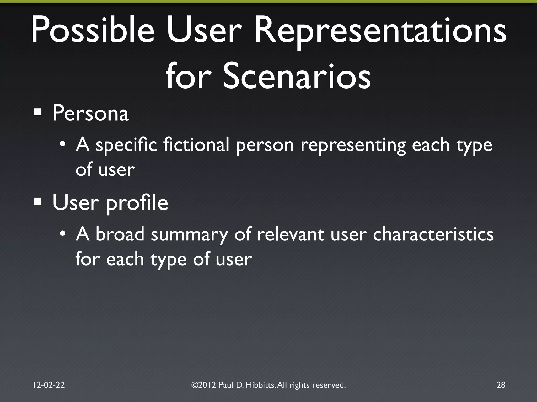 Possible User Representations!
for Scenarios"
!  Persona "
•  A speciﬁc ﬁctional person representing each type
of user"
!  User proﬁle"
•  A broad summary of relevant user characteristics
for each type of user"
12-02-22" ©2012 Paul D. Hibbitts.All rights reserved. " 28"
 