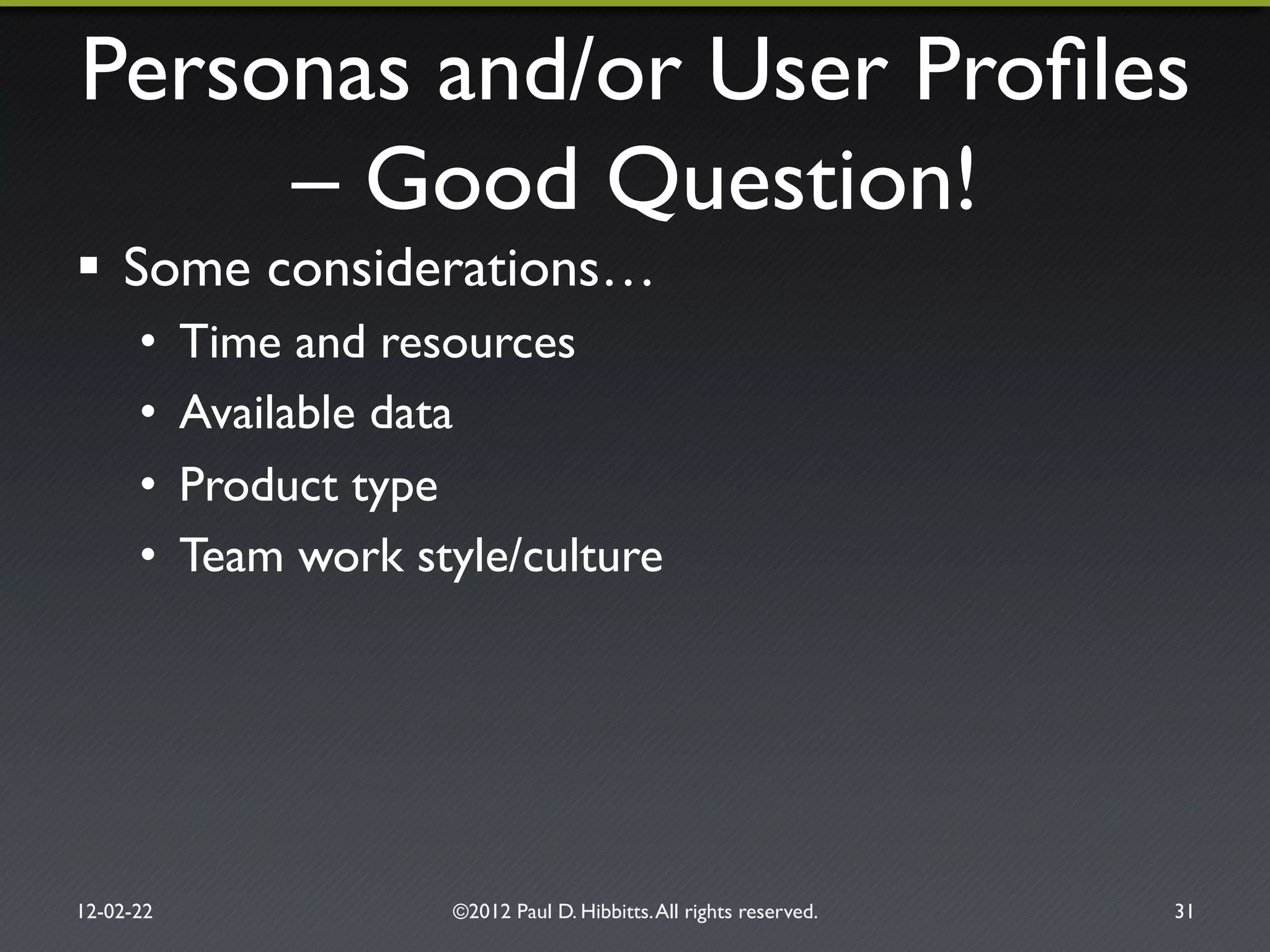 Personas and/or User Proﬁles
– Good Question!"
!  Some considerations…"
•  Time and resources"
•  Available data"
•  Product type"
•  Team work style/culture"
12-02-22" ©2012 Paul D. Hibbitts.All rights reserved. " 31"
 