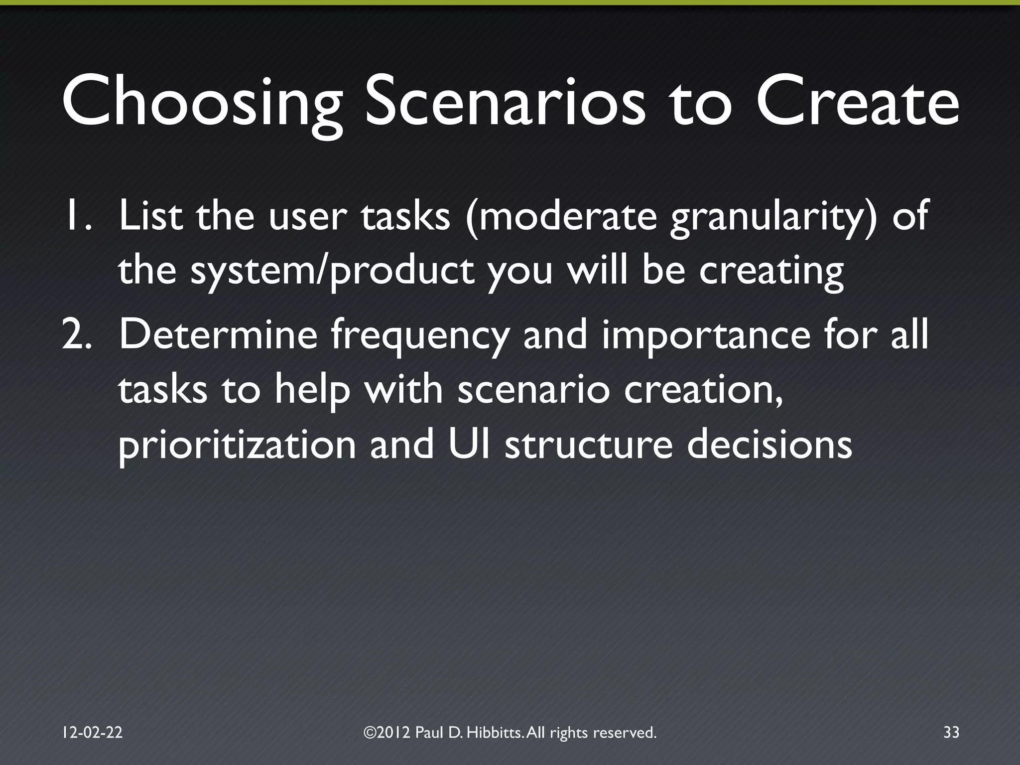 Choosing Scenarios to Create"
1.  List the user tasks (moderate granularity) of
the system/product you will be creating"
2.  Determine frequency and importance for all
tasks to help with scenario creation,
prioritization and UI structure decisions"
12-02-22" ©2012 Paul D. Hibbitts.All rights reserved. " 33"
 