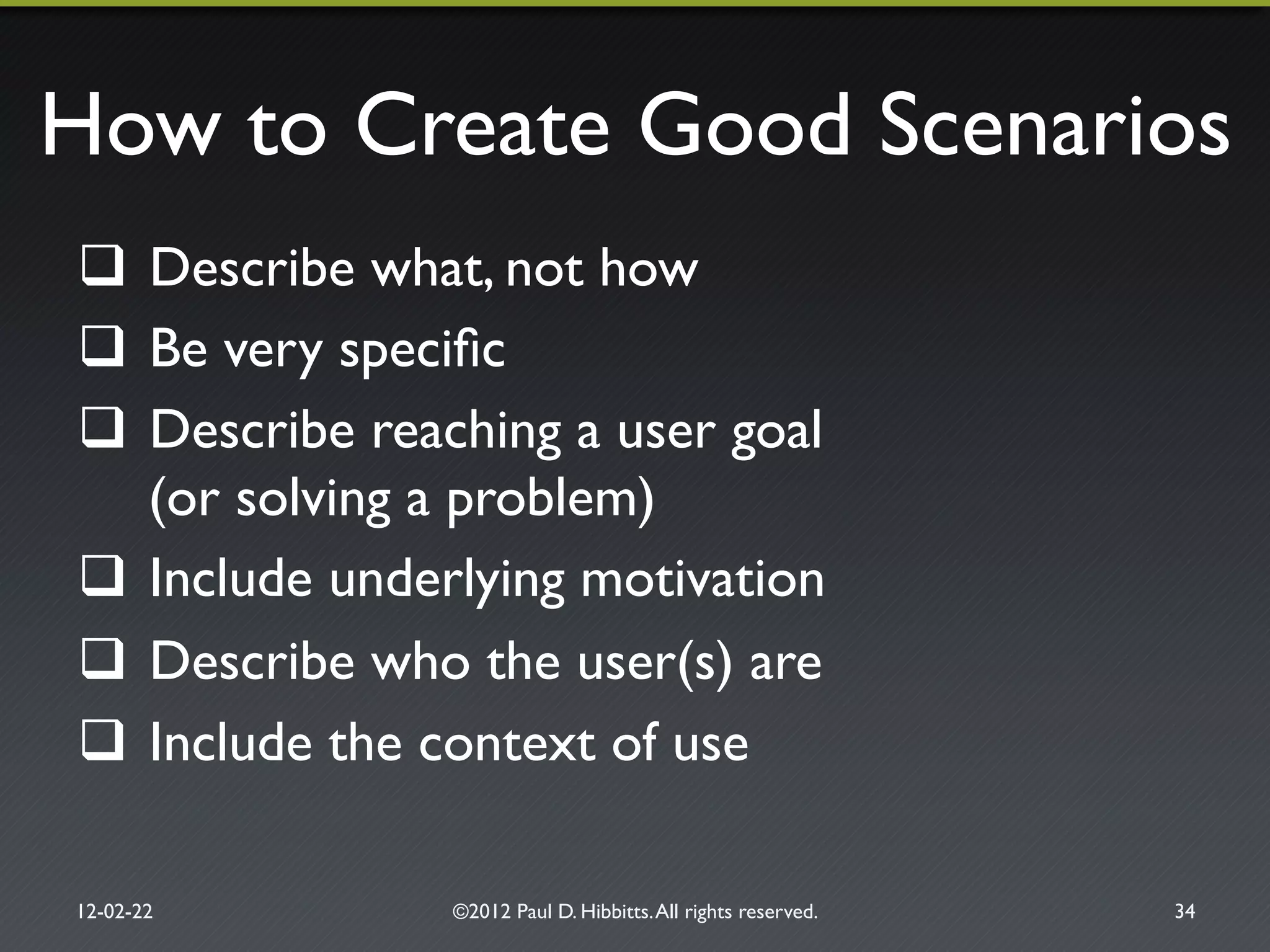 How to Create Good Scenarios"
#  Describe what, not how"
#  Be very speciﬁc"
#  Describe reaching a user goal!
(or solving a problem)"
#  Include underlying motivation"
#  Describe who the user(s) are"
#  Include the context of use"
12-02-22" ©2012 Paul D. Hibbitts.All rights reserved. " 34"
 