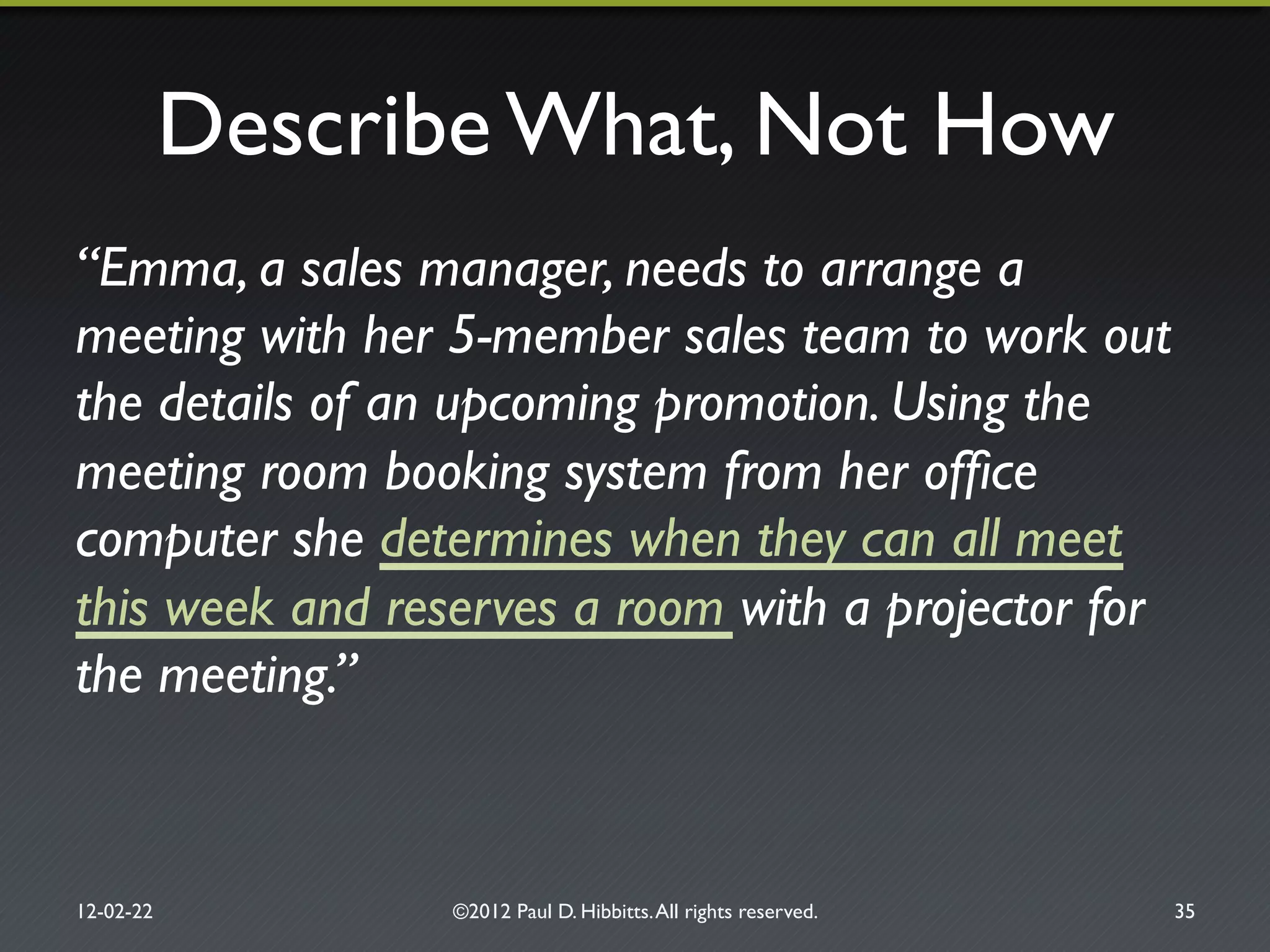 Describe What, Not How"
“Emma, a sales manager, needs to arrange a
meeting with her 5-member sales team to work out
the details of an upcoming promotion. Using the
meeting room booking system from her ofﬁce
computer she determines when they can all meet
this week and reserves a room with a projector for
the meeting.”!
12-02-22" ©2012 Paul D. Hibbitts.All rights reserved. " 35"
 