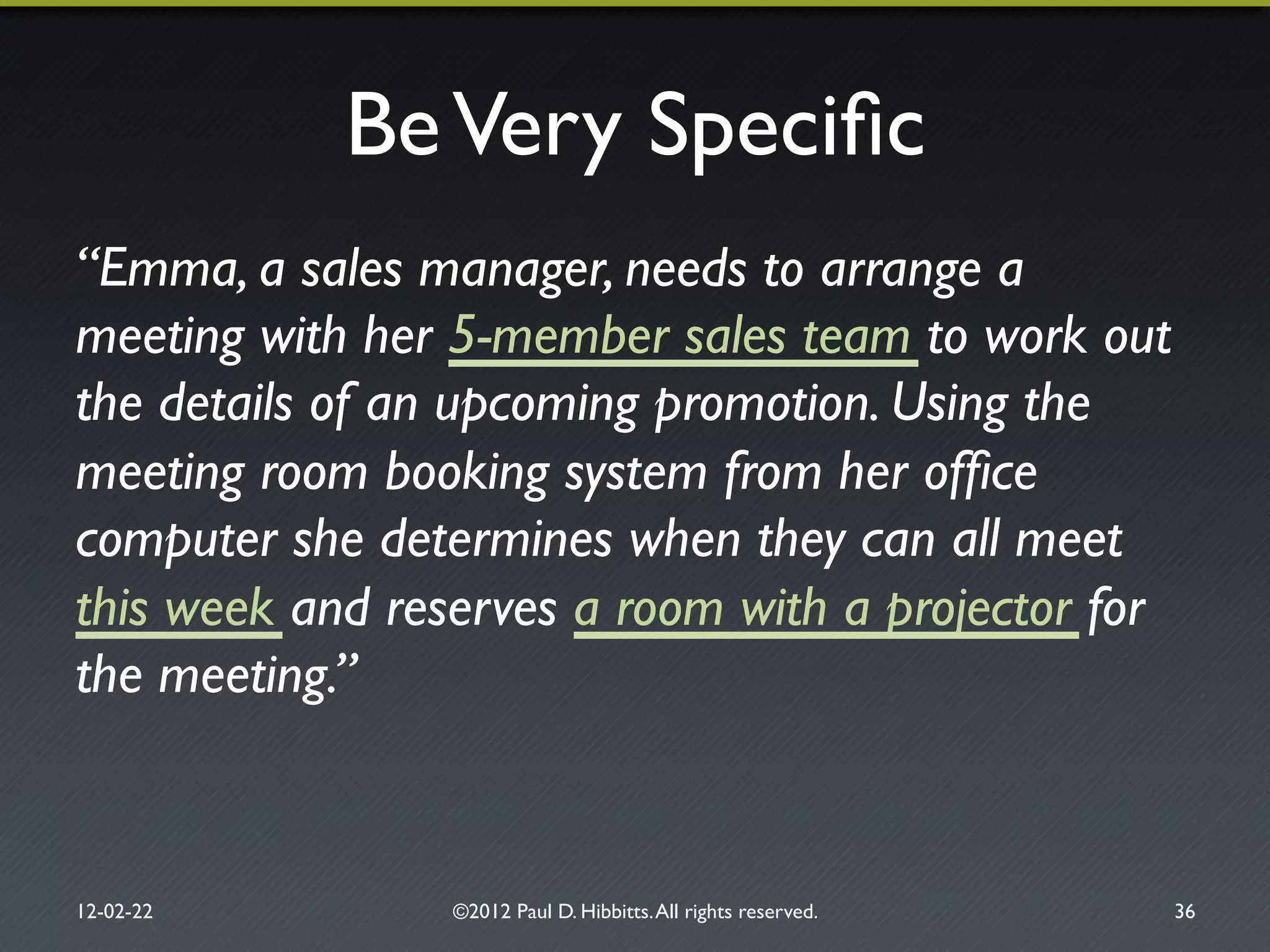 BeVery Speciﬁc"
“Emma, a sales manager, needs to arrange a
meeting with her 5-member sales team to work out
the details of an upcoming promotion. Using the
meeting room booking system from her ofﬁce
computer she determines when they can all meet
this week and reserves a room with a projector for
the meeting.”!
12-02-22" ©2012 Paul D. Hibbitts.All rights reserved. " 36"
 