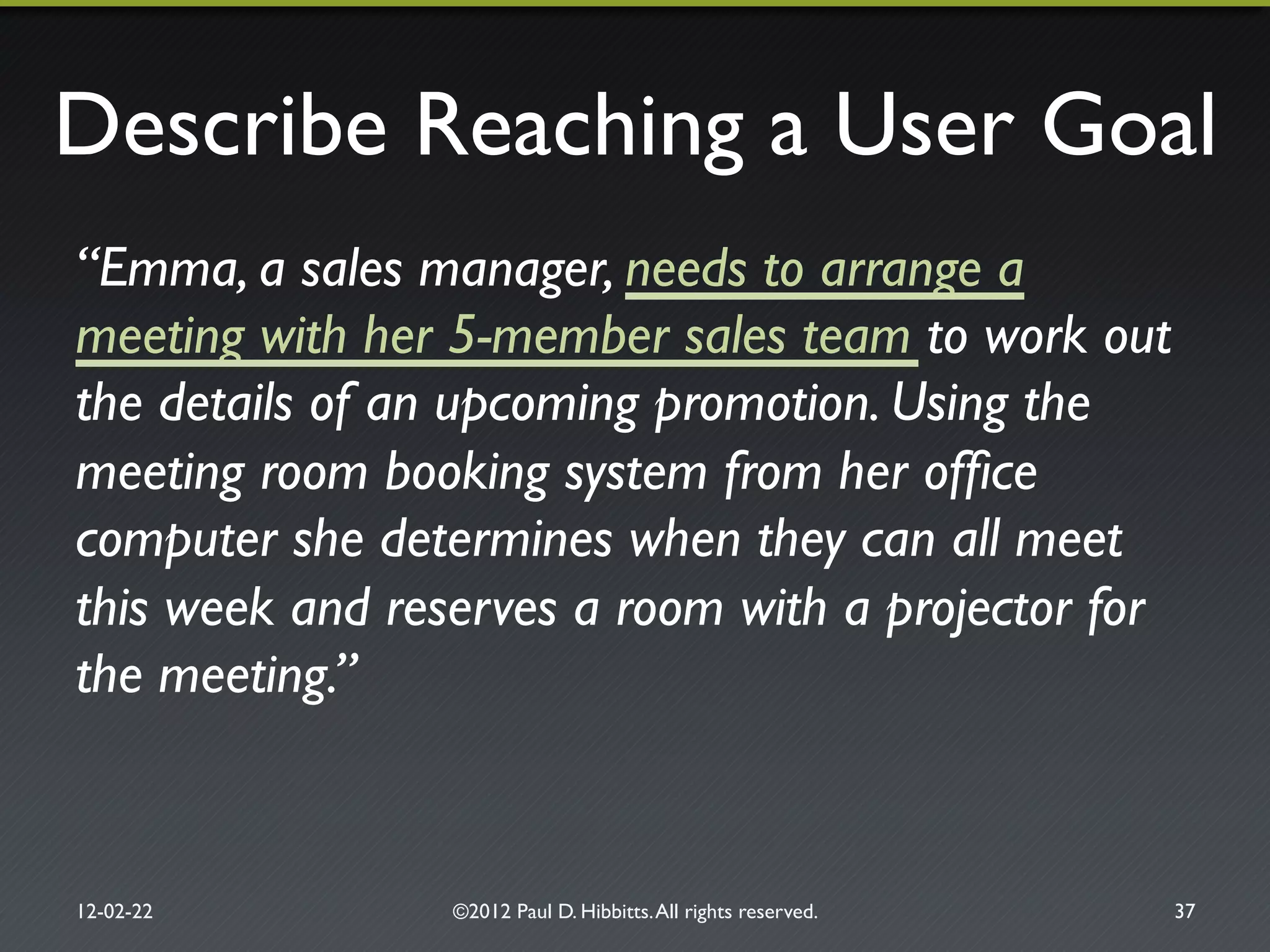 Describe Reaching a User Goal"
“Emma, a sales manager, needs to arrange a
meeting with her 5-member sales team to work out
the details of an upcoming promotion. Using the
meeting room booking system from her ofﬁce
computer she determines when they can all meet
this week and reserves a room with a projector for
the meeting.”!
12-02-22" ©2012 Paul D. Hibbitts.All rights reserved. " 37"
 