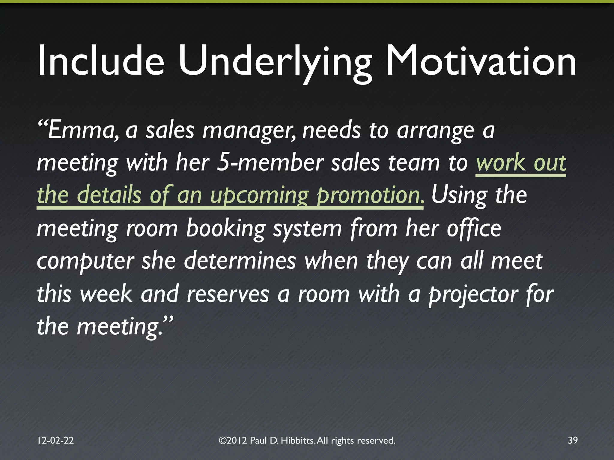 Include Underlying Motivation"
“Emma, a sales manager, needs to arrange a
meeting with her 5-member sales team to work out
the details of an upcoming promotion. Using the
meeting room booking system from her ofﬁce
computer she determines when they can all meet
this week and reserves a room with a projector for
the meeting.”!
12-02-22" ©2012 Paul D. Hibbitts.All rights reserved. " 39"
 