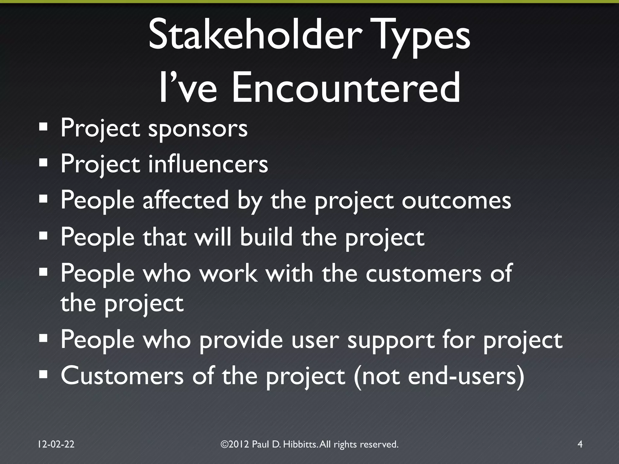 Stakeholder Types!
I’ve Encountered"
!  Project sponsors"
!  Project inﬂuencers"
!  People affected by the project outcomes"
!  People that will build the project"
!  People who work with the customers of!
the project"
!  People who provide user support for project"
!  Customers of the project (not end-users)"
12-02-22" ©2012 Paul D. Hibbitts.All rights reserved. " 4"
 