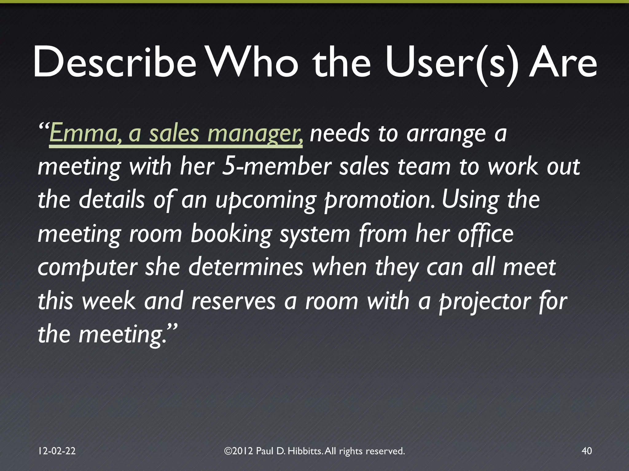 Describe Who the User(s) Are"
“Emma, a sales manager, needs to arrange a
meeting with her 5-member sales team to work out
the details of an upcoming promotion. Using the
meeting room booking system from her ofﬁce
computer she determines when they can all meet
this week and reserves a room with a projector for
the meeting.”!
12-02-22" ©2012 Paul D. Hibbitts.All rights reserved. " 40"
 