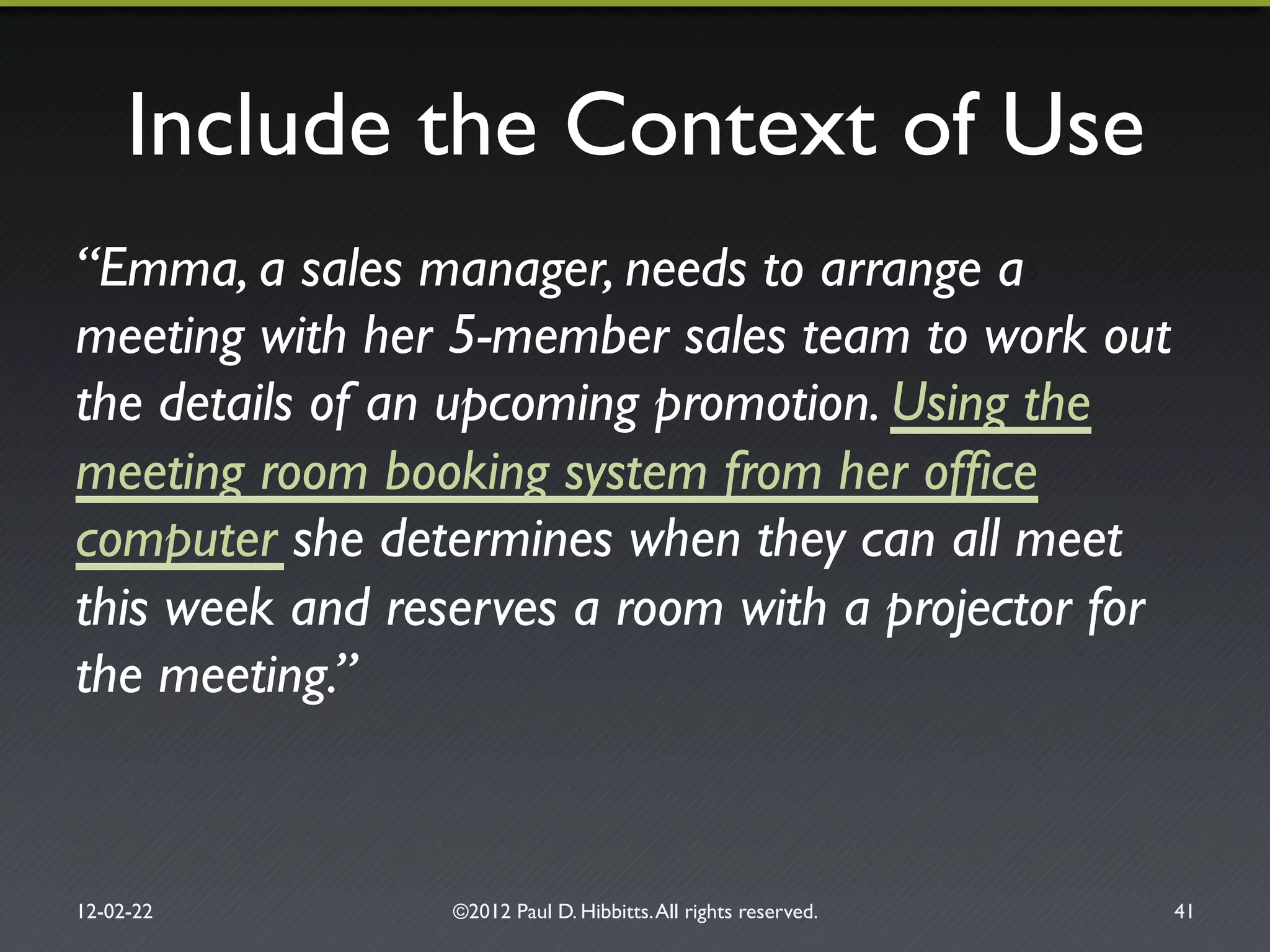 Include the Context of Use"
“Emma, a sales manager, needs to arrange a
meeting with her 5-member sales team to work out
the details of an upcoming promotion. Using the
meeting room booking system from her ofﬁce
computer she determines when they can all meet
this week and reserves a room with a projector for
the meeting.”!
12-02-22" ©2012 Paul D. Hibbitts.All rights reserved. " 41"
 