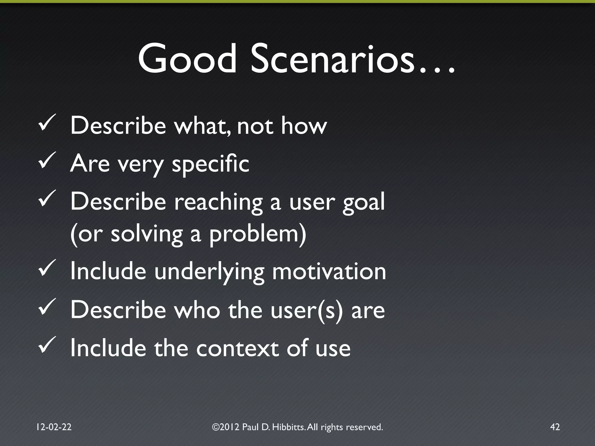 Good Scenarios…"
"  Describe what, not how"
"  Are very speciﬁc"
"  Describe reaching a user goal!
(or solving a problem)"
"  Include underlying motivation"
"  Describe who the user(s) are"
"  Include the context of use"
12-02-22" ©2012 Paul D. Hibbitts.All rights reserved. " 42"
 