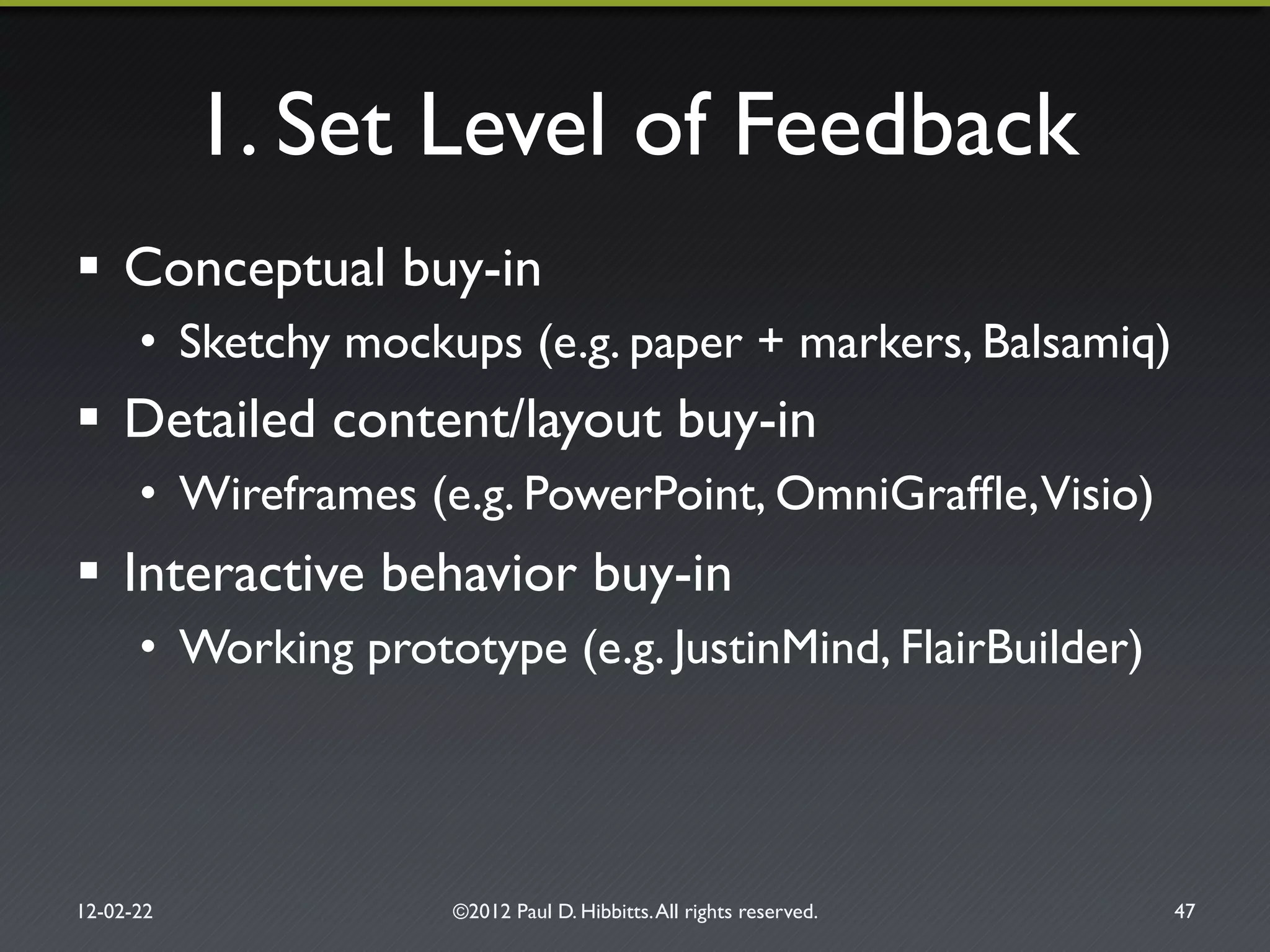 1. Set Level of Feedback"
!  Conceptual buy-in"
•  Sketchy mockups (e.g. paper + markers, Balsamiq)"
!  Detailed content/layout buy-in"
•  Wireframes (e.g. PowerPoint, OmniGrafﬂe,Visio)"
!  Interactive behavior buy-in"
•  Working prototype (e.g. JustinMind, FlairBuilder)"
12-02-22" ©2012 Paul D. Hibbitts.All rights reserved. " 47"
 
