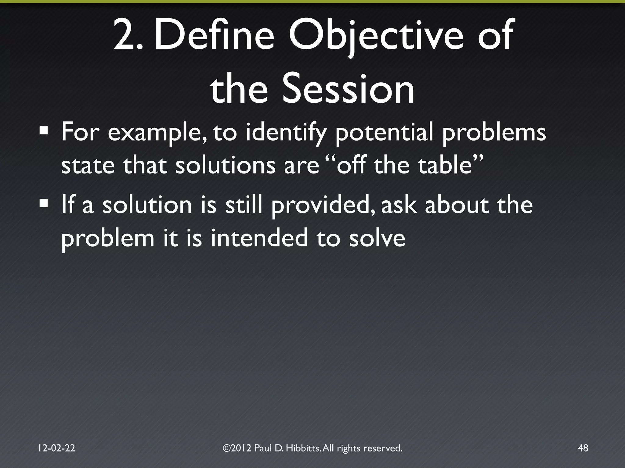 2. Deﬁne Objective of!
the Session"
!  For example, to identify potential problems
state that solutions are “off the table” "
!  If a solution is still provided, ask about the
problem it is intended to solve"
12-02-22" ©2012 Paul D. Hibbitts.All rights reserved. " 48"
 
