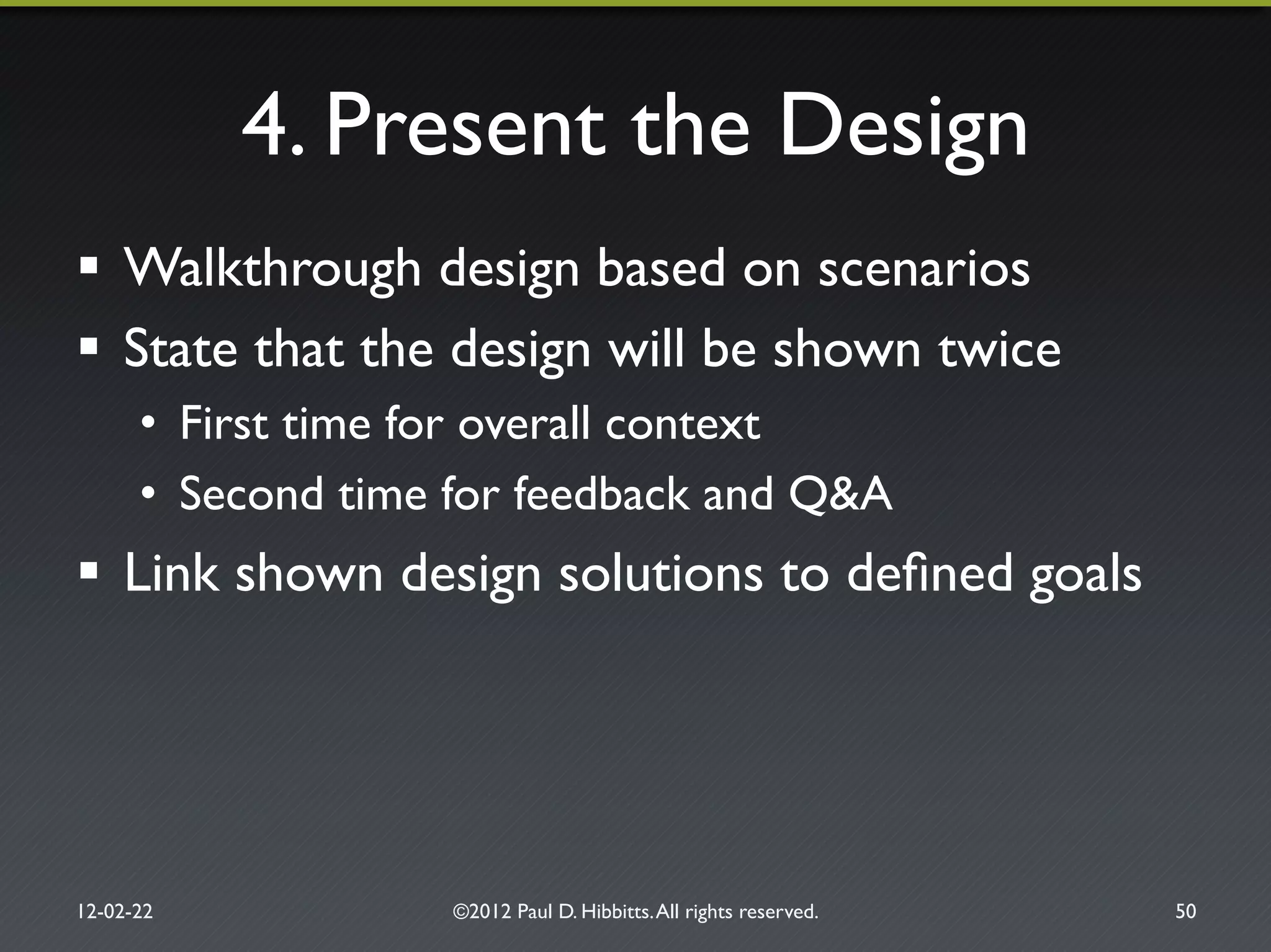 4. Present the Design"
!  Walkthrough design based on scenarios"
!  State that the design will be shown twice"
•  First time for overall context"
•  Second time for feedback and Q&A"
!  Link shown design solutions to deﬁned goals"
12-02-22" ©2012 Paul D. Hibbitts.All rights reserved. " 50"
 