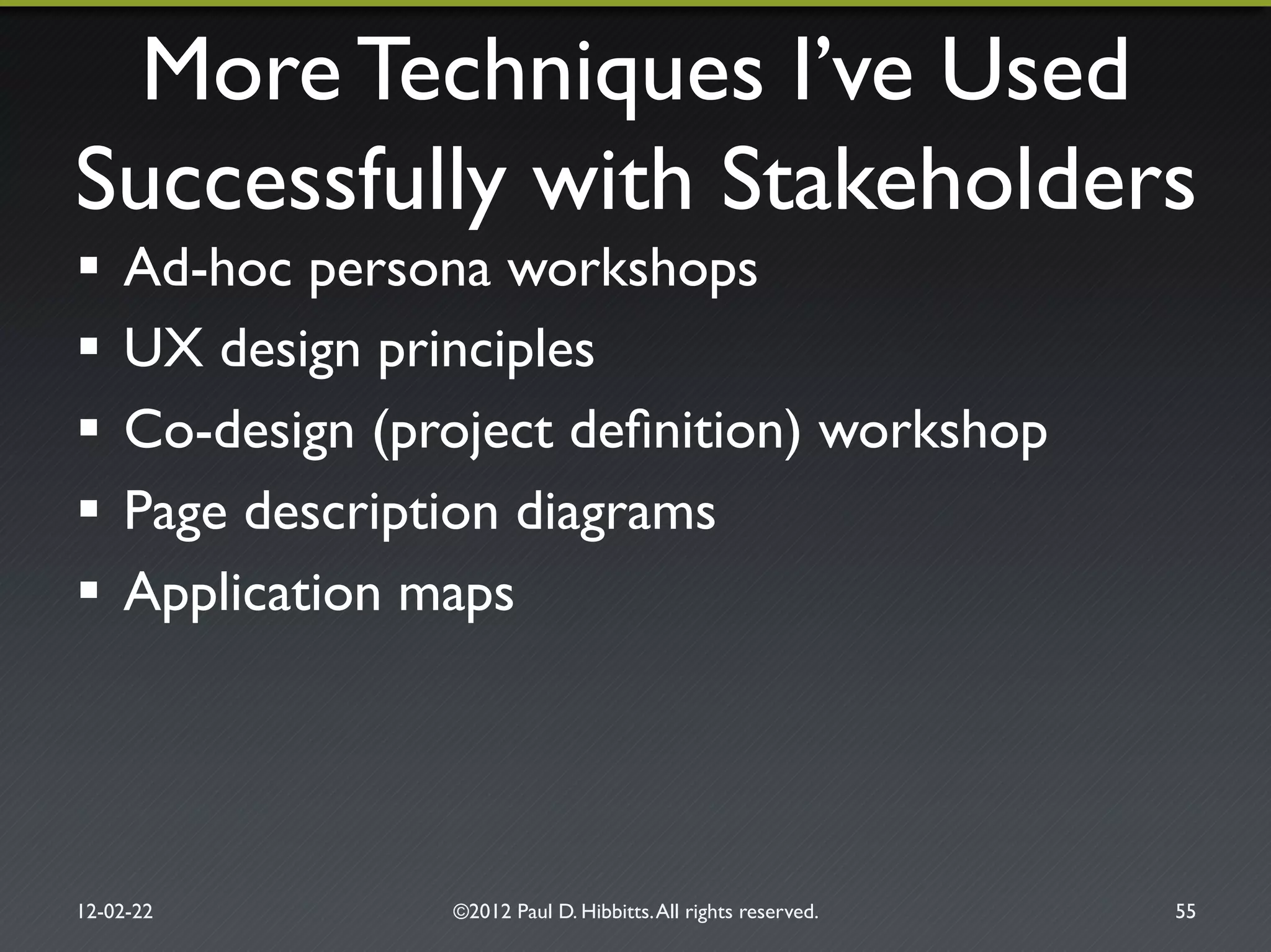 More Techniques I’ve Used!
Successfully with Stakeholders"
!  Ad-hoc persona workshops"
!  UX design principles"
!  Co-design (project deﬁnition) workshop"
!  Page description diagrams"
!  Application maps"
12-02-22" ©2012 Paul D. Hibbitts.All rights reserved. " 55"
 